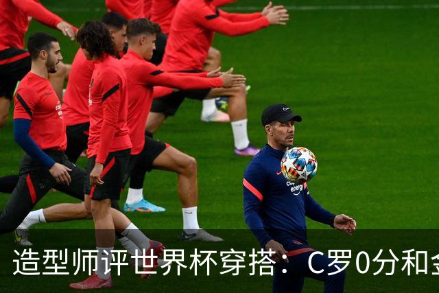 造型师评世界杯穿搭：C罗0分&金钱买不到好品味，梅西、安帅8分